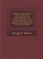 Drainage Channel and Waterway; A History of the Effort to Secure an Effective and Harmless Method for the Disposal of the Sewage of the City of Chicag,1293625671,9781293625675
