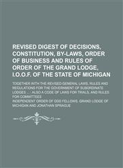 Revised Digest of Decisions, Constitution, By-Laws, Order of Business and Rules of Order of the Grand Lodge, I.o.o.f. of the State of Michigan; Together With the Revised General Laws, Rules and Regulations for the Government of Subordinate Lodges Also a C,115075401X,9781150754012