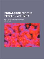 Knowledge for the People (Volume 1); Or, the Plain Why and Because,1154223426,9781154223422
