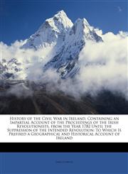 History of the Civil War in Ireland, Containing an Impartial Account of the Proceedings of the Irish Revolutionists, from the Year 1782 Until the Suppression of the Intended Revolution To Which Is Prefixed a Geographical and Historical Account of Ireland,1147017514,9781147017519