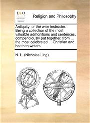 Antiquity; or the wise instructer. Being a collection of the most valuable admonitions and sentences, compendiously put together, from ... the most celebrated ... Christian and heathen writers, ...,1170543723,9781170543726