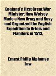 England's First Great War Minister; How Wolsey Made a New Army and Navy and Organized the English Expedition to Artois and Flanders in 1513,,1152525220,9781152525221