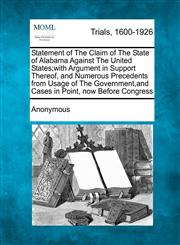 Statement of The Claim of The State of Alabama Against The United States;with Argument in Support Thereof, and Numerous Precedents from Usage of The Government,and Cases in Point, now Before Congress,1275514316,9781275514317