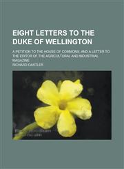 Eight Letters to the Duke of Wellington; A Petition to the House of Commons and a Letter to the Editor of the Agricultural and Industrial Magazine,1236791290,9781236791290
