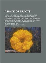 A   Book of Tracts; Containing the Origin and Progress; Cruelties; Frauds; Superstitions; Miracles; Ceremonies; Idolatrous Customs, &C. &C. of the Chu,1150418168,9781150418167