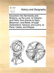 Excursion into Normandy and Britanny, up the Loire, to Orleans, and Paris; from thence to Dijon, Besancon, and Basle, through Switzerland, Geneva, and Lyons, to Paris, Calais, and Dieppe.,1170842240,9781170842249