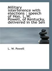 Military interference with elections speech of Hon. L.W. Powell, of Kentucky, delivered in the Sen,1115336312,9781115336314