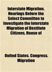 Interstate Migration. Hearings Before the Select Committee to Investigate the Interstate Migration of Destitute Citizens, House of,1153495848,9781153495844