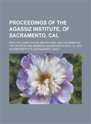 Proceedings of the Agassiz Institute, of Sacramento, Cal; With the Constitution and By-laws, and the Names of the Officers and Members. Incorporated Nov. 12, 1872,1236900758,9781236900753