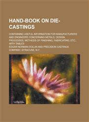 Hand-book on Die-castings; Containing Useful Information for Manufacturers and Engineers Concerning Metals, Design, Processes, Methods of Finishing, Fabricating, Etc., with Tables,1230084592,9781230084596