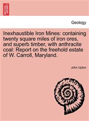 Inexhaustible Iron Mines containing twenty square miles of iron ores, and superb timber, with anthracite coal: Report on the freehold estate of W. Carroll, Maryland.,1241437890,9781241437893