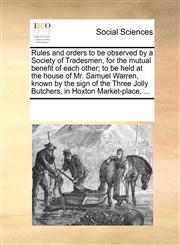 Rules and orders to be observed by a Society of Tradesmen, for the mutual benefit of each other; to be held at the house of Mr. Samuel Warren, known by the sign of the Three Jolly Butchers, in Hoxton Market-place, ...,1170060633,9781170060636