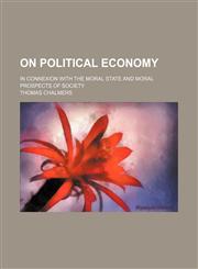 On political economy; in connexion with the moral state and moral prospects of society,1458833747,9781458833747