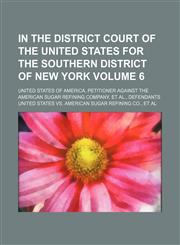 In the District Court of the United States for the southern district of New York Volume 6 ; United States of America, petitioner against the American Sugar Refining Company, et al., defendants,1130516970,9781130516975