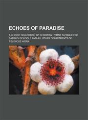 Echoes of paradise; a choice collection of Christian hymns suitable for Sabbath schools and all other departments of religious work,1130370747,9781130370744