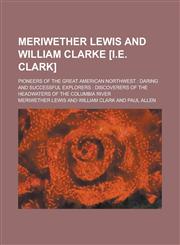 Meriwether Lewis and William Clarke [i.e. Clark]; Pioneers of the Great American Northwest Daring and Successful Explorers : Discoverers of the Headwaters of the Columbia River,1234226413,9781234226411