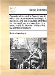 Considerations on the French war, in which the circumstances leading to it, its object, and the resources of Britain for carrying it on, are examined, in a letter, to the Rt. Honble. William Pitt, by a British merchant.,1170629423,9781170629420