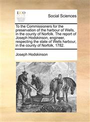 To the Commissioners for the preservation of the harbour of Wells, in the county of Norfolk. The report of Joseph Hodskinson, engineer, respecting the state of Wells harbour, in the county of Norfolk, 1782.,1140982729,9781140982722