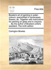 Bowles's art of painting in water-colours exemplified in landscapes, flowers, &c. Together with instructions for painting on glass and in crayons: ... By the author of Bowles's artist's assistant. The ninth edition,1171444664,9781171444664