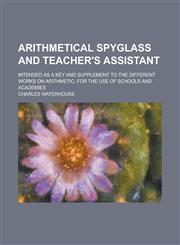 Arithmetical spyglass and teacher's assistant; intended as a key and supplement to the different works on arithmetic, for the use of schools and academies,123016507X,9781230165073
