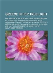 Greece in Her True Light; Her Position in the World-Wide War as Expounded by El. K. Venizelos, Her Greatest Statesman, in Two Memoranda to King Constantine, in Several Speeches Before the Greek Parliament, an Address to the King and in a Proclamation to t,1150348070,9781150348075