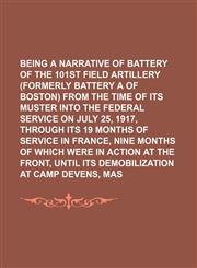 Being a Narrative of Battery a of the 101st Field Artillery (Formerly Battery a of Boston) From the Time of Its Muster Into the Federal Service on July 25, 1917, Through Its 19 Months of Service in France, Nine Months of Which Were in Action at The,115025646X,9781150256462