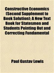 Constructive Economics (Second Supplement to Book Solution); A New Text Book for Statesmen and Students Pointing Out and Correcting Fundamental,1154670945,9781154670943