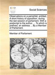 Observations on a pamphlet, entitled, A short history of opposition, during the last session of parliament. With a postscript to the author. ... To which is prefixed, an address ... By a Member of Parliament.,1170465765,9781170465769