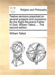 Twelve sermons preached on several subjects and occasions. By the Right Reverend Father in God, William Talbot, ... The second edition.,1171107102,9781171107101