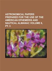 Astronomical Papers Prepared for the Use of the American Ephemeris and Nautical Almanac Volume 8, pt. 3,1234214458,9781234214456