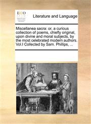 Miscellanea sacra or, a curious collection of poems, chiefly original, upon divine and moral subjects, by the most celebrated modern authors. Vol.I Collected by Sam. Phillips, ...,1170330002,9781170330005