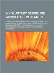 Involuntary Servitude Imposed Upon Seamen; Synopsis of Hearing Before a Subcommittee of the Committee on Commerce, United States Senate, Sixty-Second Congress, Third Session, on H. R. 23673,1150238534,9781150238536