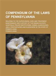 Compendium of the Laws of Pennsylvania; Relating to the Supervision, Care and Treatment, Maintenance and Custody of the Insane in State Hospitals, Private Institutions, Homes, Almshouses, Jails, Penitentiaries and Elsewhere in the State,1234245566,9781234245566