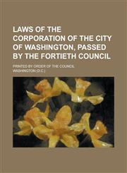 Laws of the Corporation of the City of Washington, Passed by the Fortieth Council; Printed by Order of the Council,123409830X,9781234098308