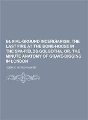 Burial-Ground Incendiarism. the Last Fire at the Bone-House in the Spa-Fields Golgotha, Or, the Minute Anatomy of Grave-Digging in London,1230404503,9781230404509
