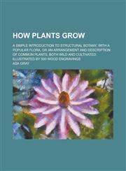 How Plants Grow; A Simple Introduction to Structural Botany. with a Popular Flora, or an Arrangement and Description of Common Plants, Both Wild and C,1152322869,9781152322868