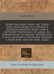Rome for good news, or, Good news from Rome in a dialogue between seminary priest, and a supposed Protestant, at large. An exhortation to bishops. Whereunto is also annexed a discourse between a poor man, and his wife. (1662),1171355289,9781171355281