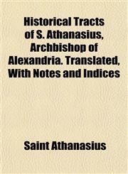Historical Tracts of S. Athanasius, Archbishop of Alexandria. Translated, With Notes and Indices,1154728366,9781154728361