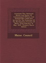 Aroostook War Historical Sketch and Roster of Commissioned Officers and Enlisted Men Called Into Service for the Protection of the N,1294475193,9781294475194
