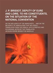 J. P. Brissot, Deputy of Eure and Loire, to his constituents, on the situation of the National Convention; on the influence of the anarchists,  and on the necessity of annihilating that influence  Translated from the French. With a preface and occasional,1151729604,9781151729606