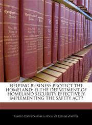 HELPING BUSINESS PROTECT THE HOMELAND IS THE DEPARTMENT OF HOMELAND SECURITY EFFECTIVELY IMPLEMENTING THE SAFETY ACT?,1240513976,9781240513970