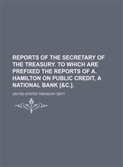Reports of the secretary of the treasury. To which are prefixed the reports of A. Hamilton on public credit, a national bank [&c.].,1130415953,9781130415957
