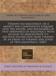 Tyranny no magistracy, or A modest and compendious enquirie into the nature, and boundaries of that ordinance of magistracy. With an essay to demonstrate it's specifick distinction from tyranny. By an enemy to tyranny and lover of true magistracy. (1687),1171341792,9781171341796