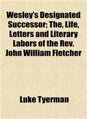 Wesley's Designated Successor; The, Life, Letters and Literary Labors of the Rev. John William Fletcher,1152112538,9781152112537