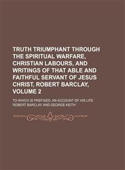 Truth triumphant through the spiritual warfare, Christian labours, and writings of that able and faithful servant of Jesus Christ, Robert Barclay, Volume 2; to which is prefixed, an account of his life,1153908530,9781153908535