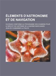 Elements D'Astronomie Et de Navigation; Ouvrage Conforme Au Programme Des Examens Pour Le Brevet de Capitaine de La Marine Marchande,1234614073,9781234614072