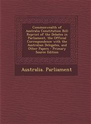 Commonwealth of Australia Constitution Bill Reprint of the Debates in Parliament, the Official Correspondence with the Australian Delegates, and Other Papers - Primary Source Edition,1295706873,9781295706877