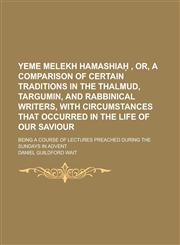 Yeme Melekh Hamashiaḥ , Or, A Comparison of Certain Traditions in the Thalmud, Targumin, and Rabbinical Writers, with Circumstances that Occurred in the Life of Our Saviour; Being a Course of Lectures Preached During the Sundays in Advent,1236852656,9781236852656