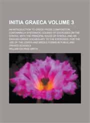 Initia Graeca; An introduction to Greek prose composition, containing a systematic course of exercises on the syntax, with the principal rules of syntax, and an English-Greek vocabulary to the exercises. For the use of the lower Volume 3,1230003029,9781230003023