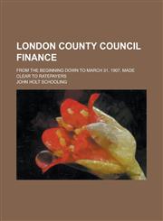 London County Council Finance; From the Beginning Down to March 31, 1907, Made Clear to Ratepayers,1234244853,9781234244859